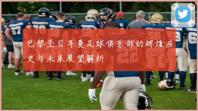 巴黎圣日耳曼足球俱乐部的辉煌历史与未来展望解析