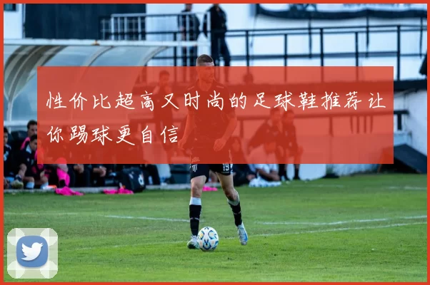 性价比超高又时尚的足球鞋推荐让你踢球更自信