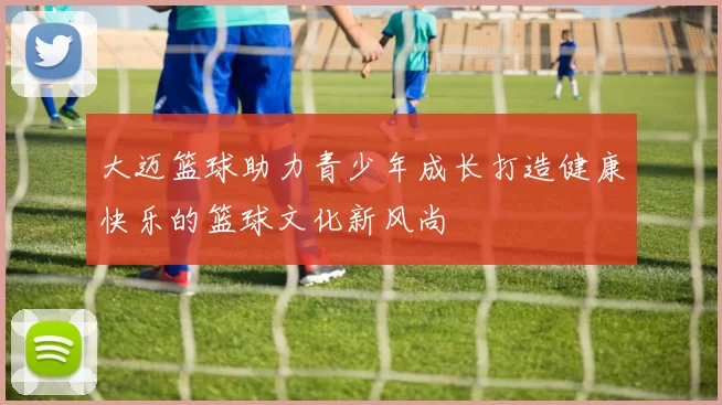 大迈篮球助力青少年成长打造健康快乐的篮球文化新风尚