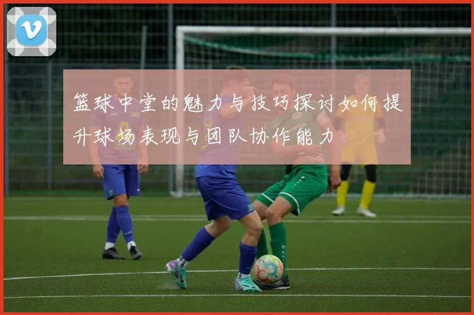 篮球中堂的魅力与技巧探讨如何提升球场表现与团队协作能力